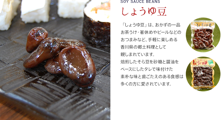 しょうゆ豆/「しょうゆ豆」は、おかずの一品お茶うけ・箸休めやビールなどのおつまみなど、手軽に楽しめる香川県の郷土料理として親しまれています。焙煎したそら豆を砂糖と醤油をベースにしたタレで味付けた素朴な味と歯ごたえのある食感は多くの方に愛されています。