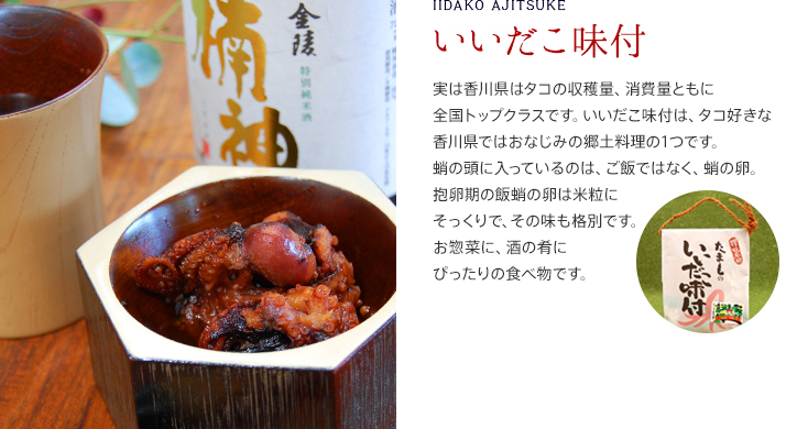 いいだこ味付/実は香川県はタコの収穫量、消費量ともに全国トップクラスです。いいだこ味付は、タコ好きな香川県ではおなじみの郷土料理の1つです。蛸の頭に入っているのは、ご飯ではなく、蛸の卵。抱卵期の飯蛸の卵は米粒にそっくりで、その味も格別です。お惣菜に、酒の肴にぴったりの食べ物です。