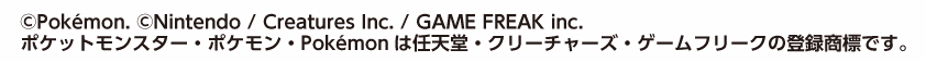 ©Pokémon. ©Nintendo / Creatures Inc. / GAME FREAK inc.ポケットモンスター・ポケモン・Ｐｏｋéｍｏｎは任天堂・クリーチャーズ・ゲームフリークの登録商標です。