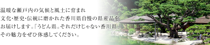 温暖な瀬戸内の気候と風土に育まれ文化・歴史・伝統に磨かれた香川県自慢の県産品をお届けします。「うどん県。それだけじゃない香川県」その魅力をぜひ体感してください